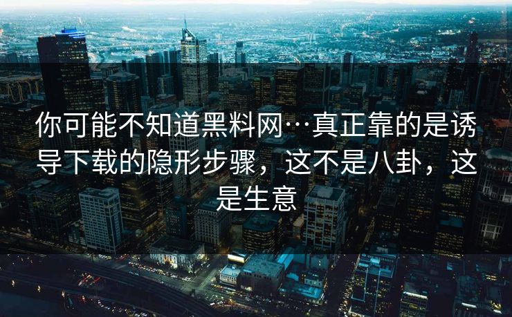 你可能不知道黑料网…真正靠的是诱导下载的隐形步骤，这不是八卦，这是生意