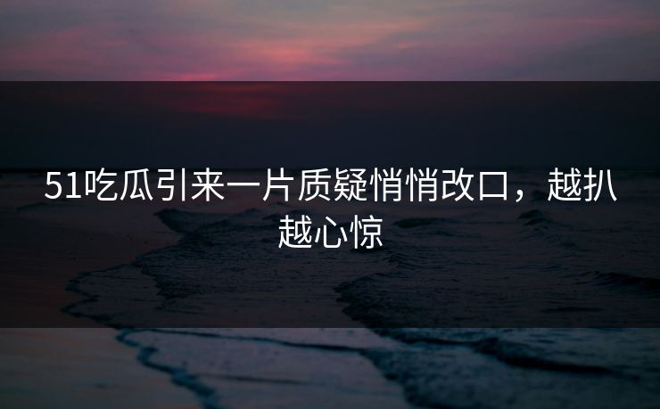 51吃瓜引来一片质疑悄悄改口，越扒越心惊