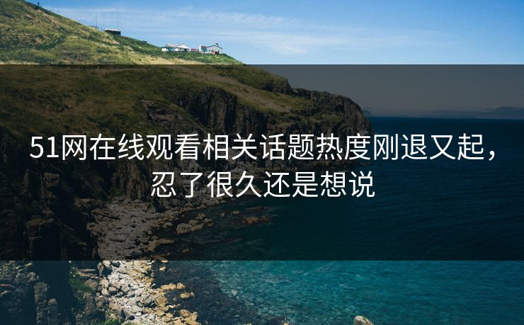 51网在线观看相关话题热度刚退又起，忍了很久还是想说