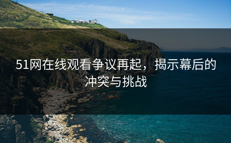 51网在线观看争议再起，揭示幕后的冲突与挑战