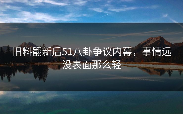 旧料翻新后51八卦争议内幕，事情远没表面那么轻