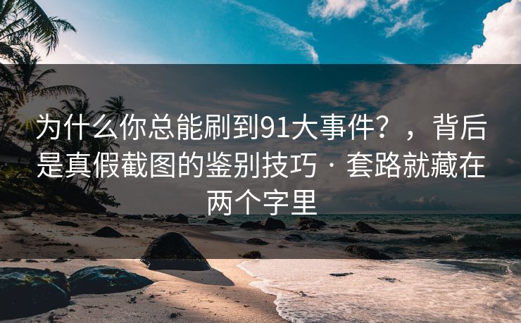 为什么你总能刷到91大事件？，背后是真假截图的鉴别技巧 · 套路就藏在两个字里