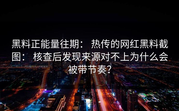 黑料正能量往期： 热传的网红黑料截图： 核查后发现来源对不上为什么会被带节奏？