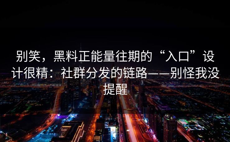 别笑，黑料正能量往期的“入口”设计很精：社群分发的链路——别怪我没提醒