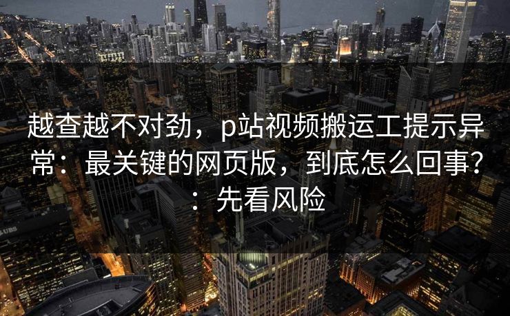 越查越不对劲，p站视频搬运工提示异常：最关键的网页版，到底怎么回事？：先看风险