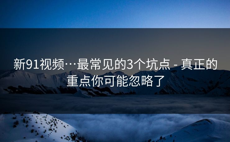 新91视频…最常见的3个坑点 - 真正的重点你可能忽略了