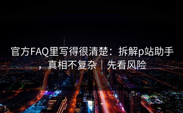 官方FAQ里写得很清楚：拆解p站助手，真相不复杂｜先看风险