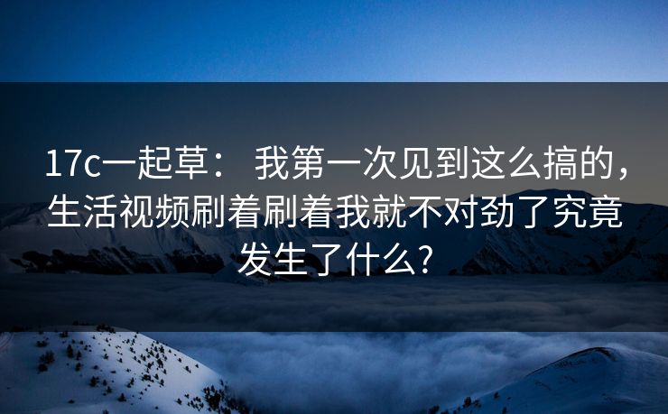 17c一起草： 我第一次见到这么搞的，生活视频刷着刷着我就不对劲了究竟发生了什么?