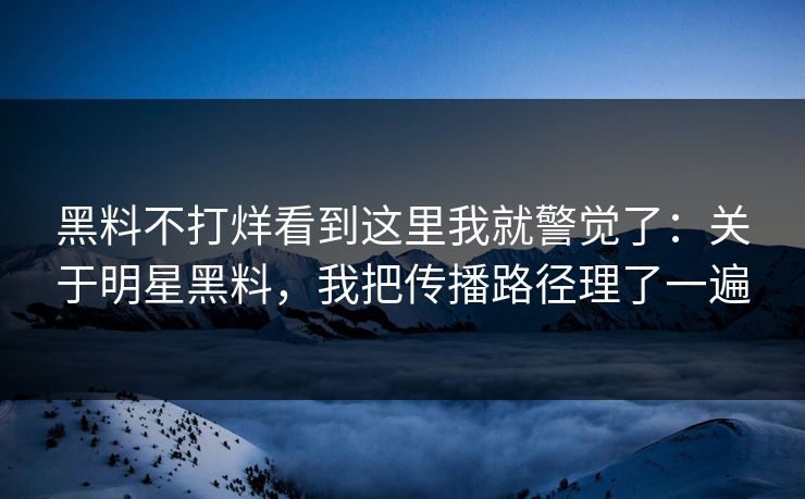 黑料不打烊看到这里我就警觉了：关于明星黑料，我把传播路径理了一遍