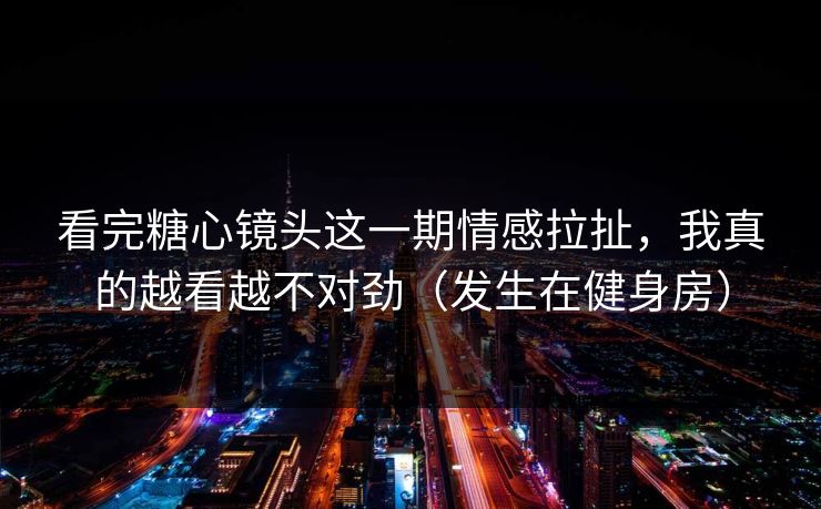 看完糖心镜头这一期情感拉扯，我真的越看越不对劲（发生在健身房）