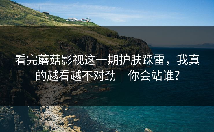 看完蘑菇影视这一期护肤踩雷，我真的越看越不对劲｜你会站谁？