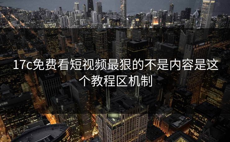 17c免费看短视频最狠的不是内容是这个教程区机制