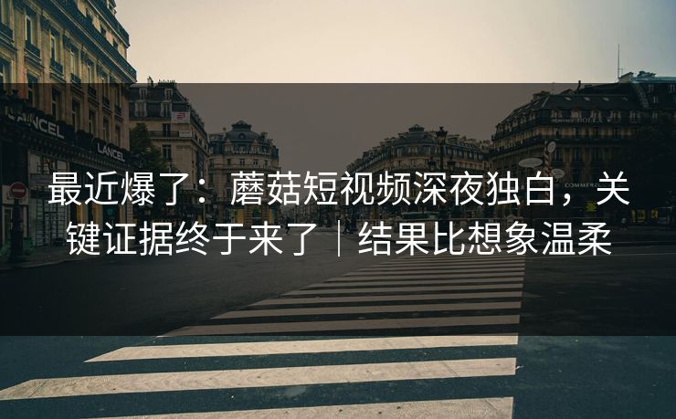最近爆了：蘑菇短视频深夜独白，关键证据终于来了｜结果比想象温柔