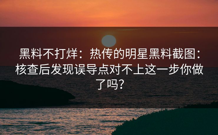 黑料不打烊：热传的明星黑料截图：核查后发现误导点对不上这一步你做了吗？