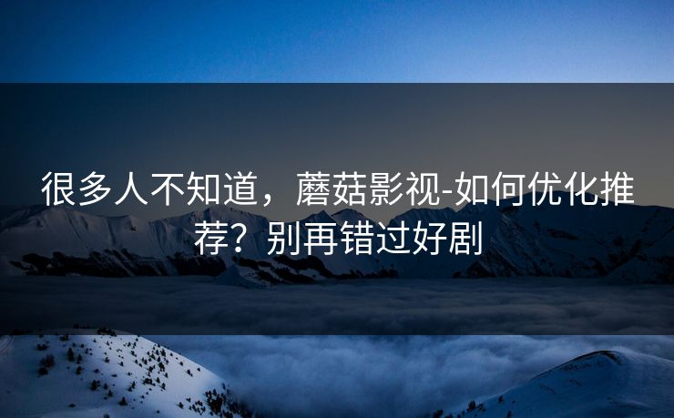 很多人不知道，蘑菇影视-如何优化推荐？别再错过好剧