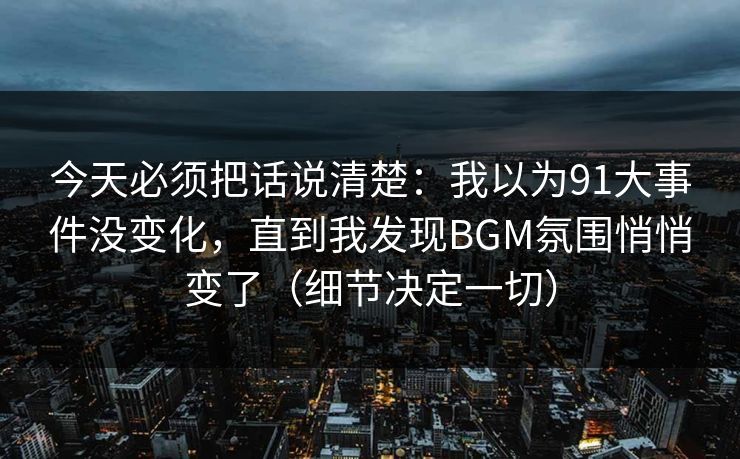 今天必须把话说清楚：我以为91大事件没变化，直到我发现BGM氛围悄悄变了（细节决定一切）
