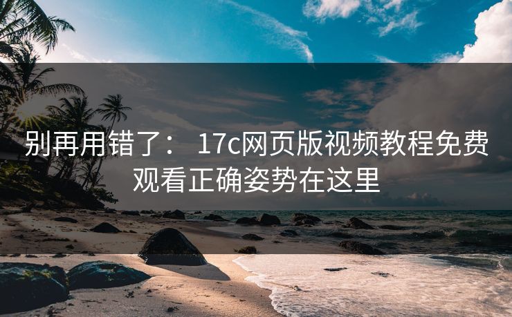 别再用错了： 17c网页版视频教程免费观看正确姿势在这里