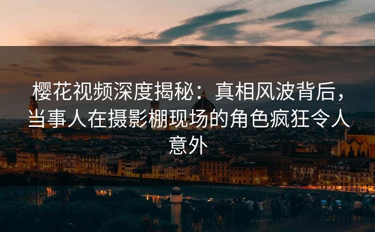 樱花视频深度揭秘：真相风波背后，当事人在摄影棚现场的角色疯狂令人意外