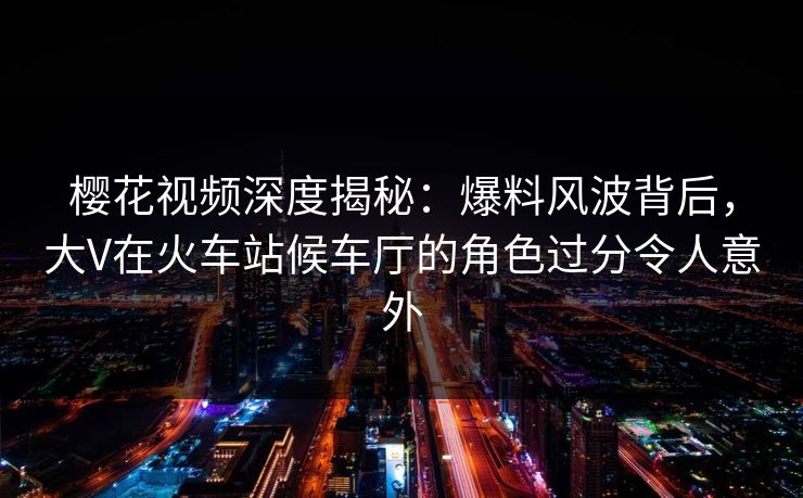 樱花视频深度揭秘:爆料风波背后,大V在火车站候车厅的角色过分令人意外 樱花视频深度揭秘:爆料风波背后,大V在火车站候车厅的角色过分令人意外