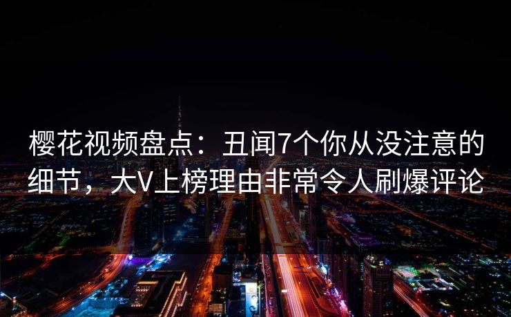 樱花视频盘点：丑闻7个你从没注意的细节，大V上榜理由非常令人刷爆评论