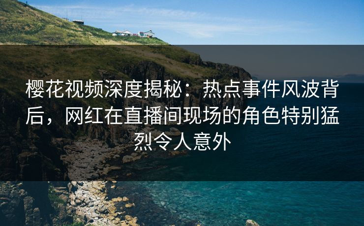 樱花视频深度揭秘：热点事件风波背后，网红在直播间现场的角色特别猛烈令人意外