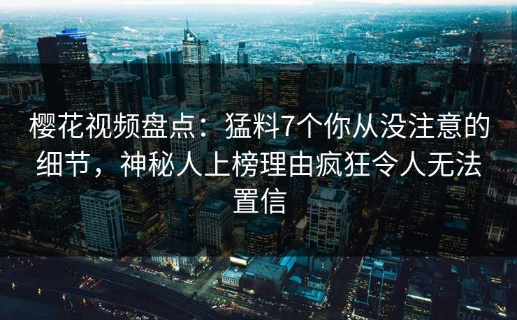 樱花视频盘点：猛料7个你从没注意的细节，神秘人上榜理由疯狂令人无法置信