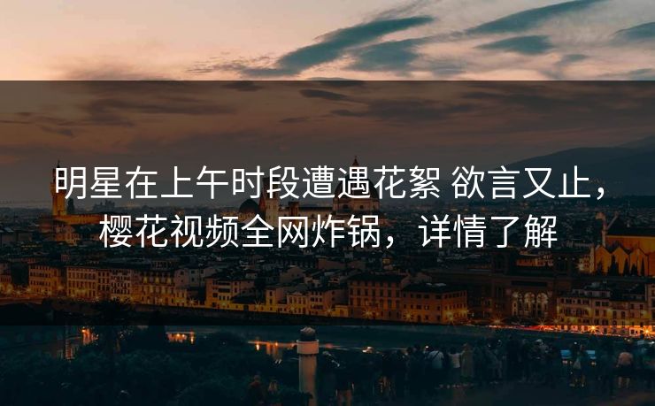 明星在上午时段遭遇花絮 欲言又止，樱花视频全网炸锅，详情了解