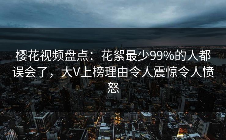 樱花视频盘点：花絮最少99%的人都误会了，大V上榜理由令人震惊令人愤怒